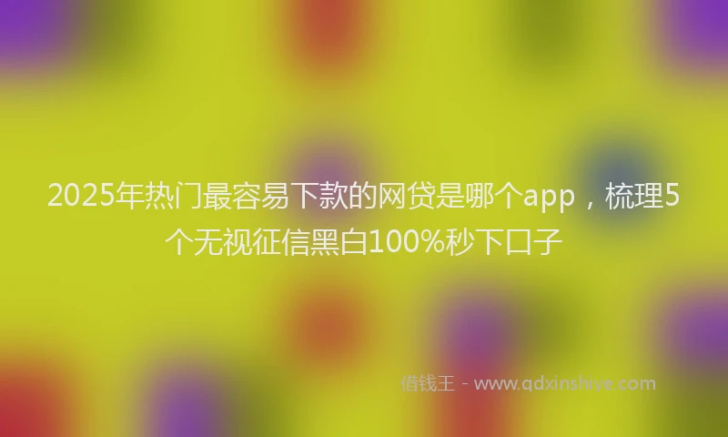 2025年热门最容易下款的网贷是哪个app，梳理5个无视征信黑白100%秒下口子