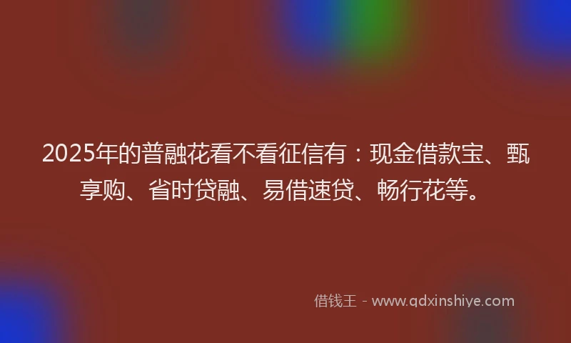 2025年的普融花看不看征信有：现金借款宝、甄享购、省时贷融、易借速贷、畅行花等。