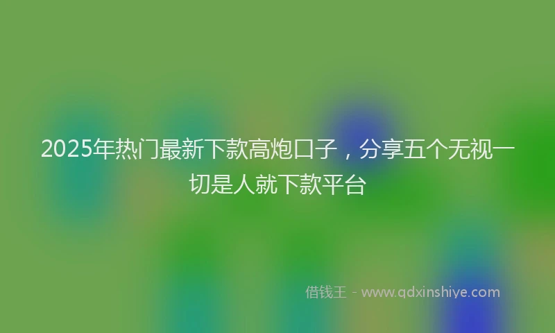 2025年热门最新下款高炮口子，分享五个无视一切是人就下款平台
