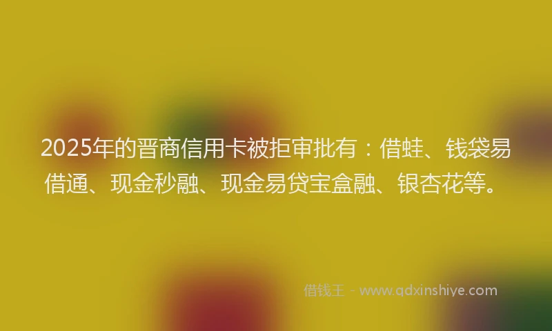 2025年的晋商信用卡被拒审批有：借蛙、钱袋易借通、现金秒融、现金易贷宝盒融、银杏花等。