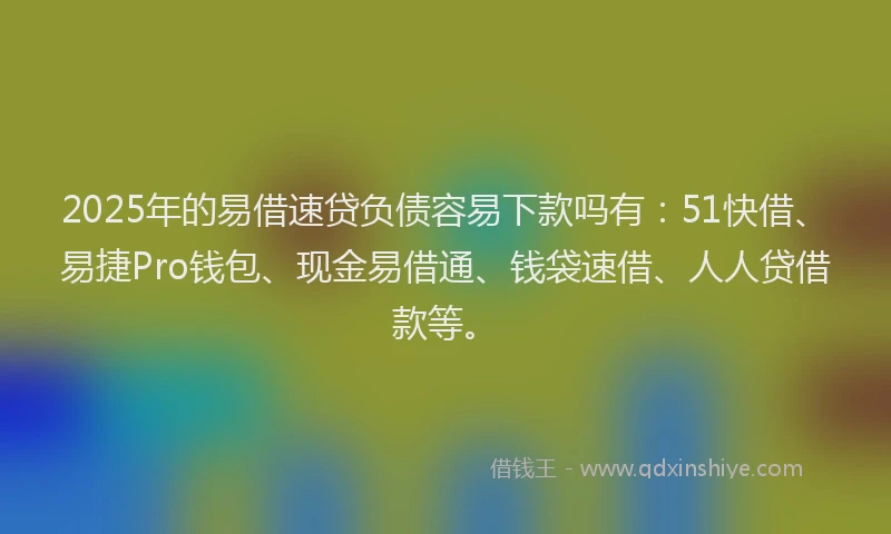 2025年的易借速贷负债容易下款吗有：51快借、易捷Pro钱包、现金易借通、钱袋速借、人人贷借款等。
