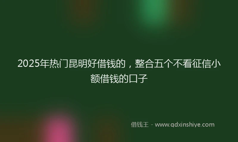 2025年热门昆明好借钱的，整合五个不看征信小额借钱的口子