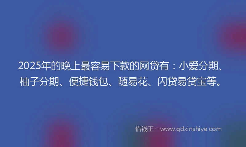 2025年的晚上最容易下款的网贷有：小爱分期、柚子分期、便捷钱包、随易花、闪贷易贷宝等。
