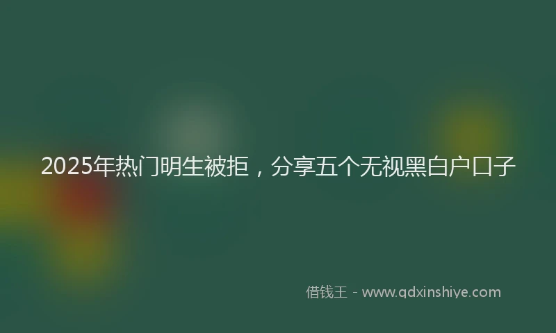 2025年热门明生被拒，分享五个无视黑白户口子