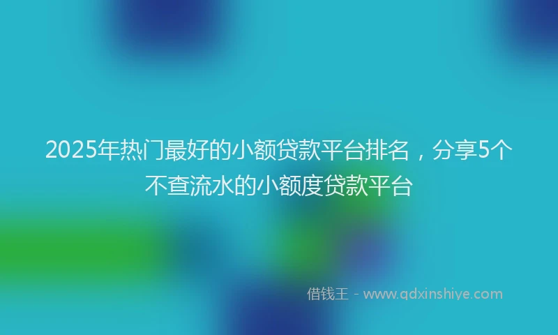 2025年热门最好的小额贷款平台排名，分享5个不查流水的小额度贷款平台