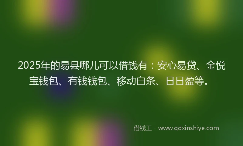 2025年的易县哪儿可以借钱有：安心易贷、金悦宝钱包、有钱钱包、移动白条、日日盈等。