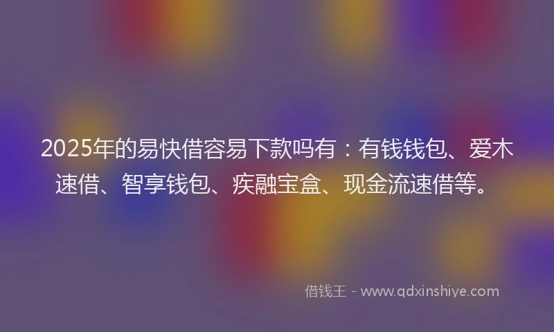 2025年的易快借容易下款吗有：有钱钱包、爱木速借、智享钱包、疾融宝盒、现金流速借等。
