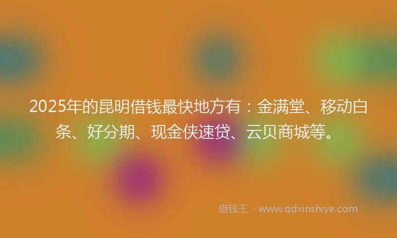 2025年的昆明借钱最快地方有：金满堂、移动白条、好分期、现金侠速贷、云贝商城等。