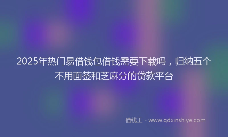 2025年热门易借钱包借钱需要下载吗，归纳五个不用面签和芝麻分的贷款平台