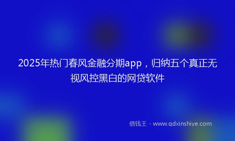 2025年热门春风金融分期app，归纳五个真正无视风控黑白的网贷软件