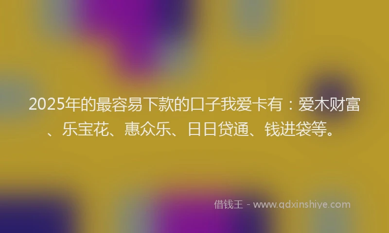 2025年的最容易下款的口子我爱卡有：爱木财富、乐宝花、惠众乐、日日贷通、钱进袋等。