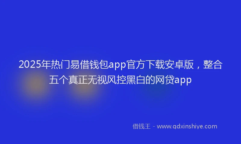 2025年热门易借钱包app官方下载安卓版，整合五个真正无视风控黑白的网贷app