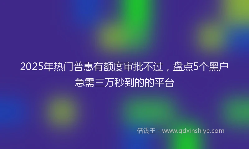 2025年热门普惠有额度审批不过，盘点5个黑户急需三万秒到的的平台