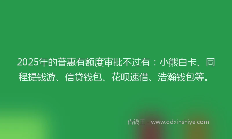 2025年的普惠有额度审批不过有：小熊白卡、同程提钱游、信贷钱包、花呗速借、浩瀚钱包等。
