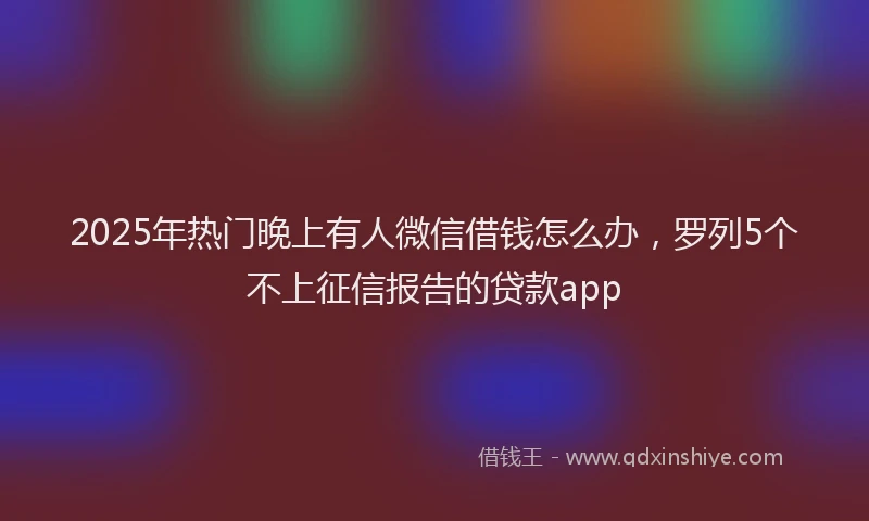 2025年热门晚上有人微信借钱怎么办，罗列5个不上征信报告的贷款app