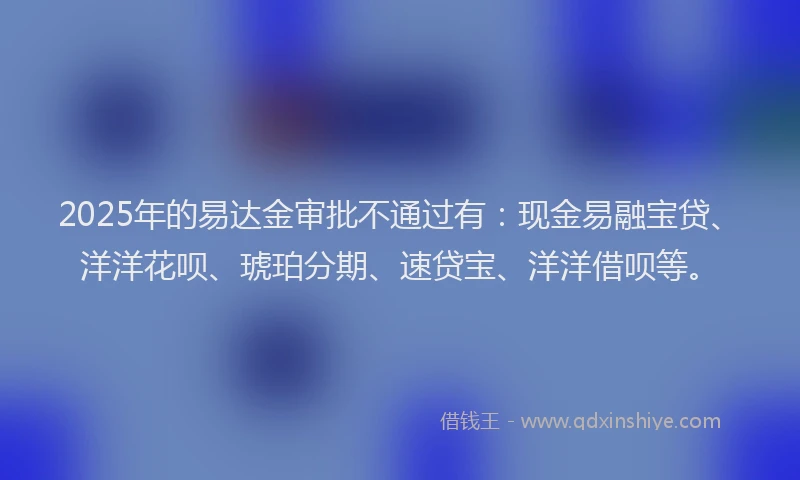 2025年的易达金审批不通过有：现金易融宝贷、洋洋花呗、琥珀分期、速贷宝、洋洋借呗等。