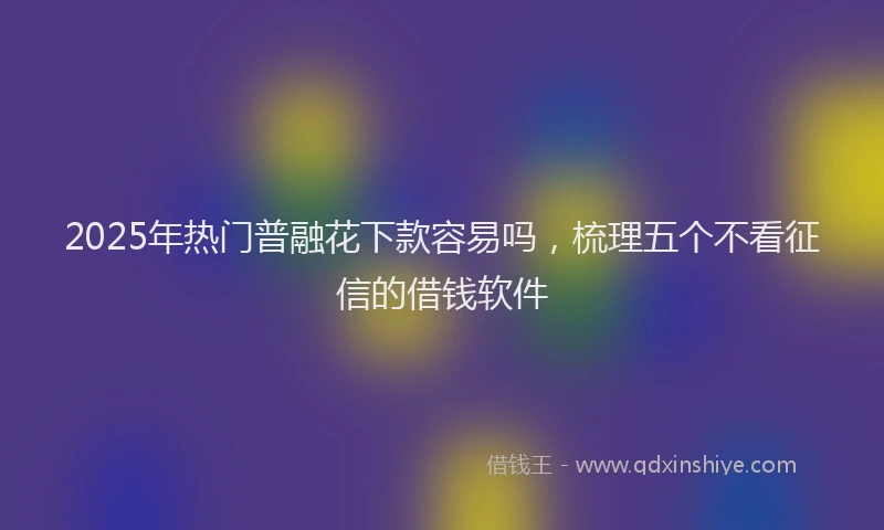 2025年热门普融花下款容易吗，梳理五个不看征信的借钱软件
