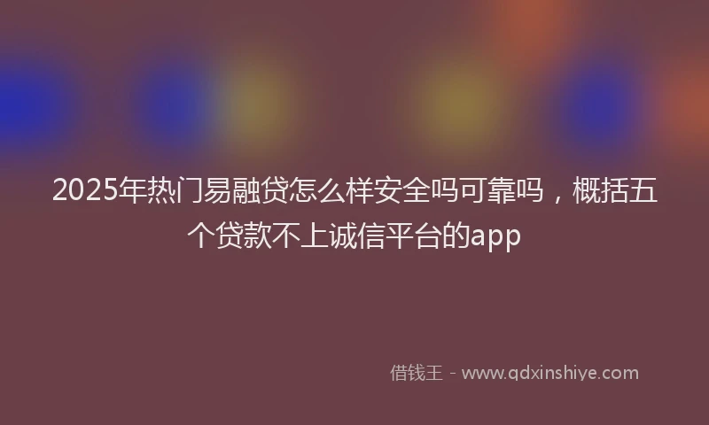 2025年热门易融贷怎么样安全吗可靠吗，概括五个贷款不上诚信平台的app