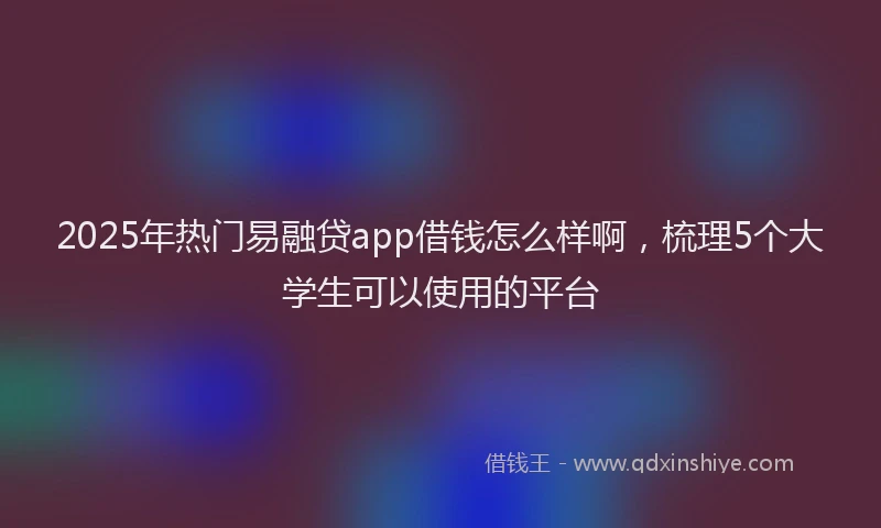 2025年热门易融贷app借钱怎么样啊，梳理5个大学生可以使用的平台