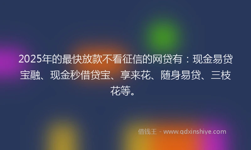 2025年的最快放款不看征信的网贷有：现金易贷宝融、现金秒借贷宝、享来花、随身易贷、三枝花等。