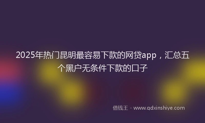 2025年热门昆明最容易下款的网贷app，汇总五个黑户无条件下款的口子