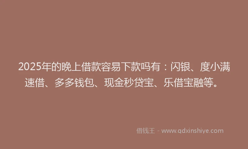 2025年的晚上借款容易下款吗有：闪银、度小满速借、多多钱包、现金秒贷宝、乐借宝融等。