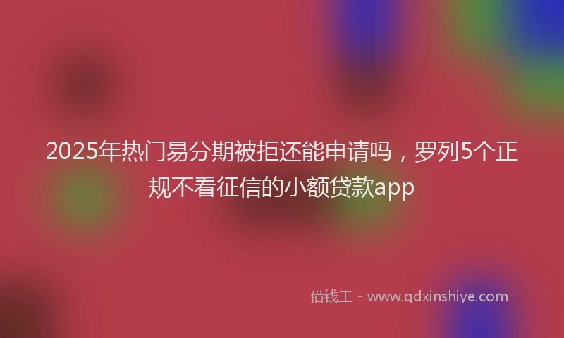 2025年热门易分期被拒还能申请吗，罗列5个正规不看征信的小额贷款app