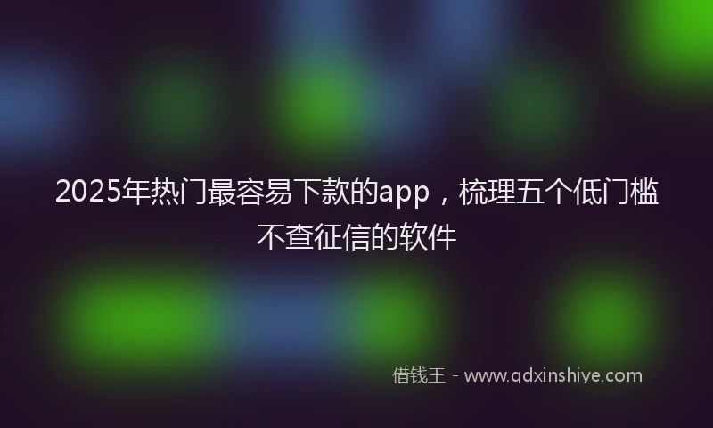 2025年热门最容易下款的app，梳理五个低门槛不查征信的软件