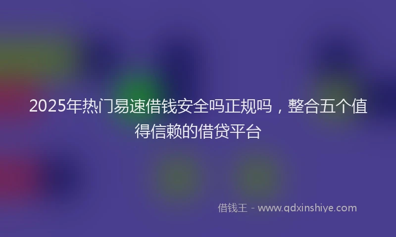 2025年热门易速借钱安全吗正规吗，整合五个值得信赖的借贷平台