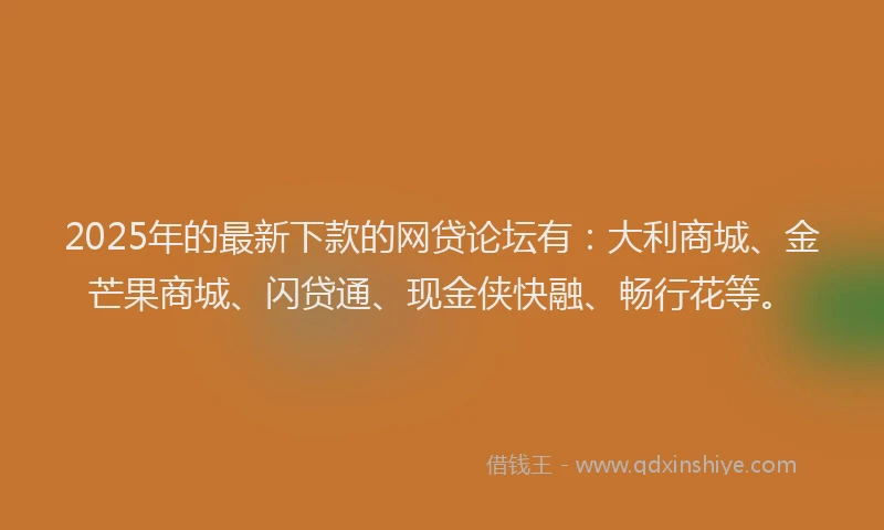 2025年的最新下款的网贷论坛有：大利商城、金芒果商城、闪贷通、现金侠快融、畅行花等。