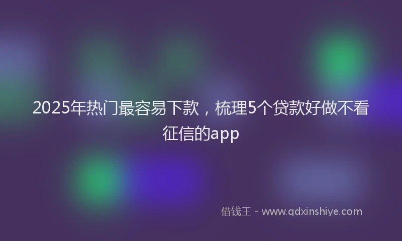 2025年热门最容易下款，梳理5个贷款好做不看征信的app