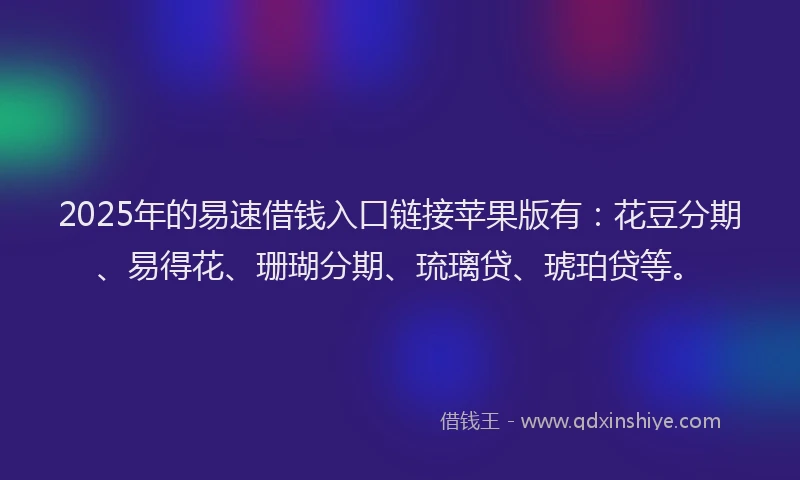 2025年的易速借钱入口链接苹果版有：花豆分期、易得花、珊瑚分期、琉璃贷、琥珀贷等。