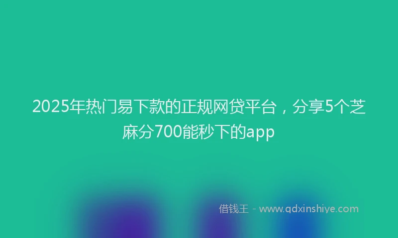 2025年热门易下款的正规网贷平台，分享5个芝麻分700能秒下的app