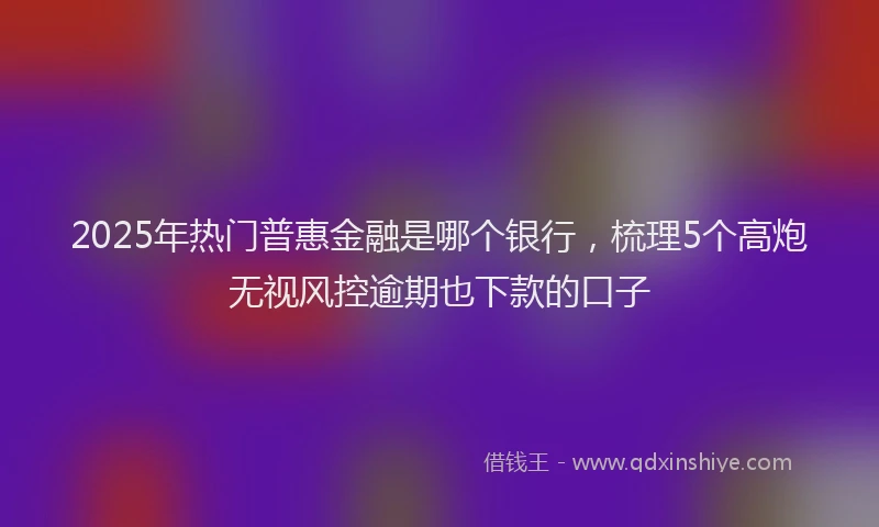 2025年热门普惠金融是哪个银行，梳理5个高炮无视风控逾期也下款的口子