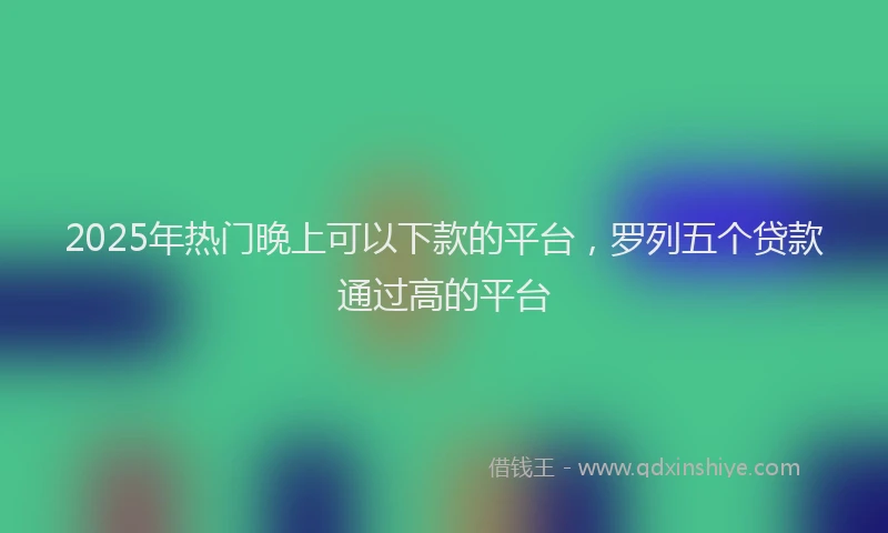 2025年热门晚上可以下款的平台，罗列五个贷款通过高的平台