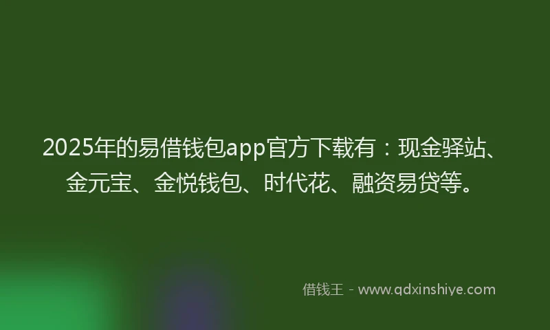 2025年的易借钱包app官方下载有：现金驿站、金元宝、金悦钱包、时代花、融资易贷等。