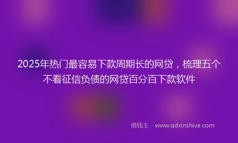 2025年热门最容易下款周期长的网贷，梳理五个不看征信负债的网贷百分百下款软件