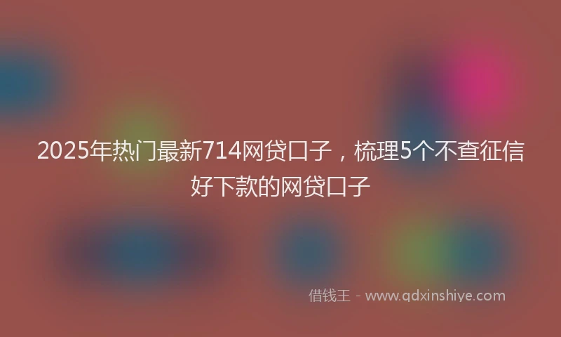 2025年热门最新714网贷口子，梳理5个不查征信好下款的网贷口子
