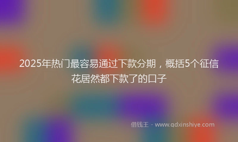 2025年热门最容易通过下款分期，概括5个征信花居然都下款了的口子