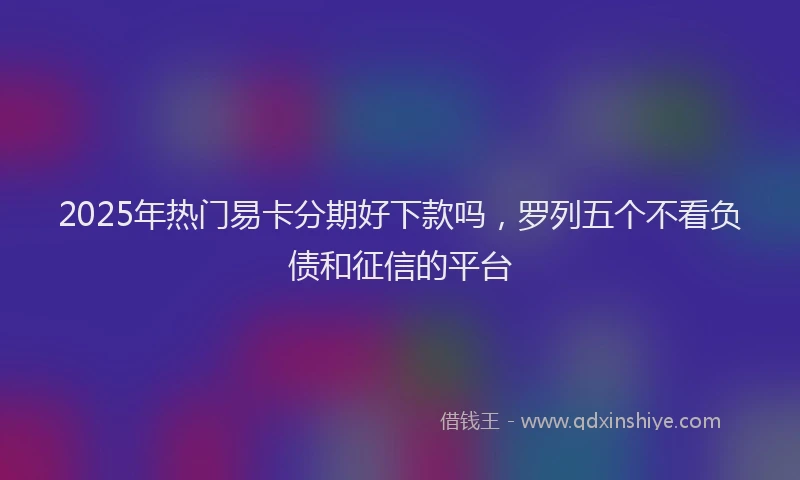 2025年热门易卡分期好下款吗，罗列五个不看负债和征信的平台