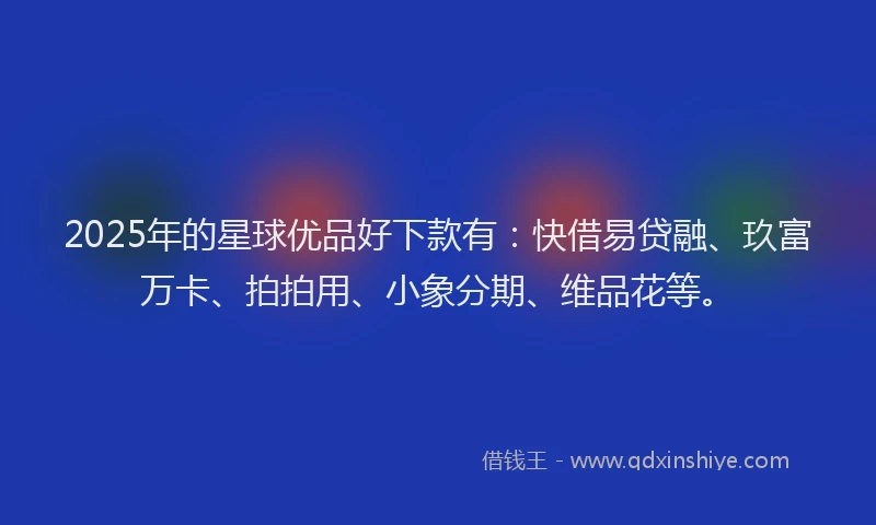 2025年的星球优品好下款有：快借易贷融、玖富万卡、拍拍用、小象分期、维品花等。