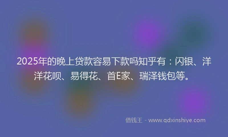2025年的晚上贷款容易下款吗知乎有：闪银、洋洋花呗、易得花、首E家、瑞泽钱包等。
