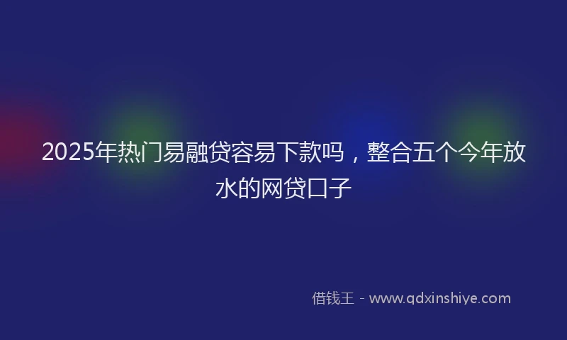 2025年热门易融贷容易下款吗，整合五个今年放水的网贷口子