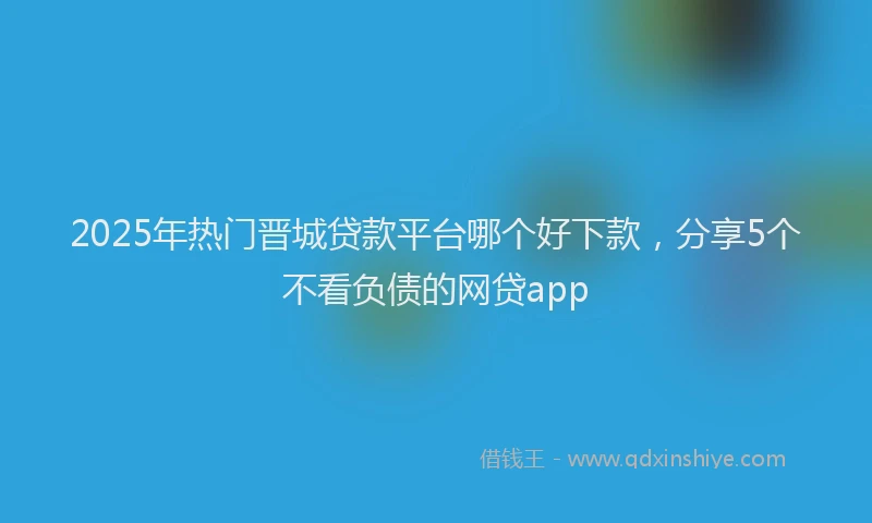 2025年热门晋城贷款平台哪个好下款，分享5个不看负债的网贷app