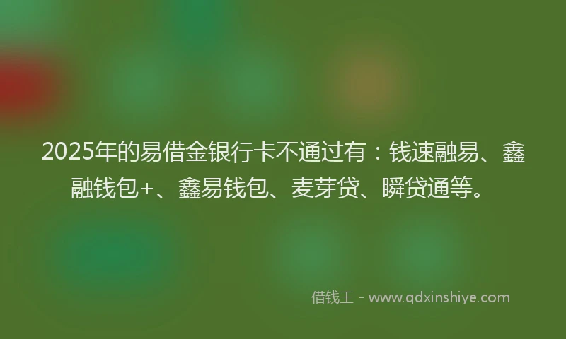 2025年的易借金银行卡不通过有：钱速融易、鑫融钱包+、鑫易钱包、麦芽贷、瞬贷通等。