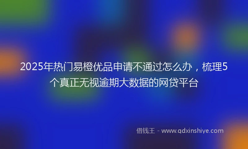 2025年热门易橙优品申请不通过怎么办，梳理5个真正无视逾期大数据的网贷平台