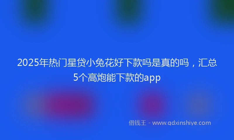 2025年热门星贷小兔花好下款吗是真的吗，汇总5个高炮能下款的app