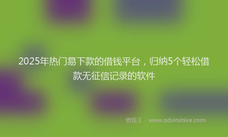2025年热门易下款的借钱平台，归纳5个轻松借款无征信记录的软件