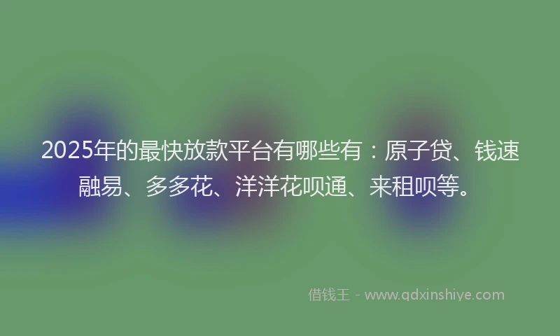 2025年的最快放款平台有哪些有：原子贷、钱速融易、多多花、洋洋花呗通、来租呗等。