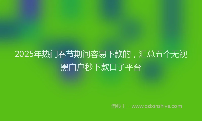 2025年热门春节期间容易下款的，汇总五个无视黑白户秒下款口子平台